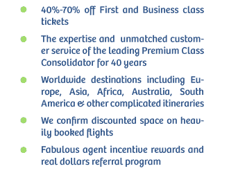 40%-70% off First and
                        Business class tickets The expertise and  unmatched customer service of
                        the leading Premium Class Consolidator for 40 years Worldwide destinations
                        including Europe, Asia, Africa, Australia, South America & other
                        complicated itineraries We confirm discounted space on heavily booked
                        flights Fabulous agent incentive rewards and real dollars referral
                        program